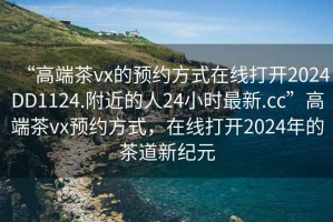 “高端茶vx的預(yù)約方式在線打開2024DD1124.附近的人24小時最新.cc”高端茶vx預(yù)約方式，在線打開2024年的茶道新紀(jì)元