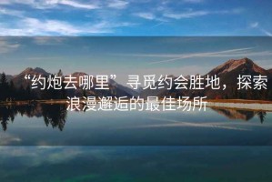 “約炮去哪里”尋覓約會勝地，探索浪漫邂逅的最佳場所