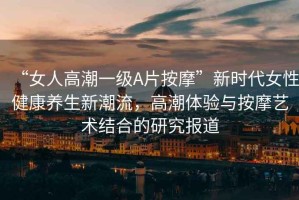 “女人高潮一級A片按摩”新時(shí)代女性健康養(yǎng)生新潮流，高潮體驗(yàn)與按摩藝術(shù)結(jié)合的研究報(bào)道
