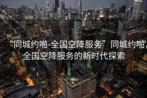 “同城約啪-全國(guó)空降服務(wù)”同城約啪，全國(guó)空降服務(wù)的新時(shí)代探索