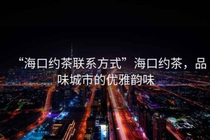 “?？诩s茶聯(lián)系方式”海口約茶，品味城市的優(yōu)雅韻味