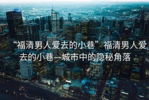 “福清男人愛去的小巷”福清男人愛去的小巷—城市中的隱秘角落