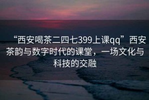 “西安喝茶二四七399上課qq”西安茶韻與數(shù)字時(shí)代的課堂，一場(chǎng)文化與科技的交融
