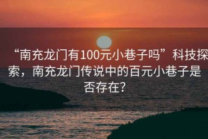 “南充龍門有100元小巷子嗎”科技探索，南充龍門傳說中的百元小巷子是否存在？