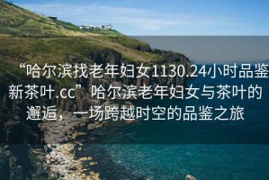 “哈爾濱找老年婦女1130.24小時(shí)品鑒新茶葉.cc”哈爾濱老年婦女與茶葉的邂逅，一場(chǎng)跨越時(shí)空的品鑒之旅