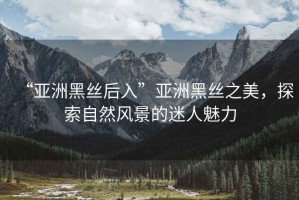 “亞洲黑絲后入”亞洲黑絲之美，探索自然風(fēng)景的迷人魅力