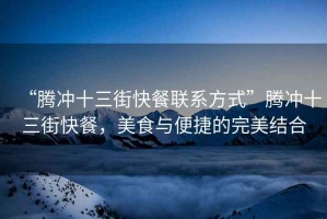 “騰沖十三街快餐聯(lián)系方式”騰沖十三街快餐，美食與便捷的完美結(jié)合