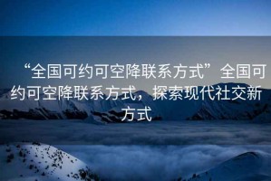 “全國可約可空降聯(lián)系方式”全國可約可空降聯(lián)系方式，探索現(xiàn)代社交新方式