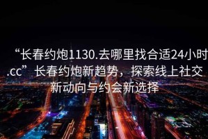 “長(zhǎng)春約炮1130.去哪里找合適24小時(shí).cc”長(zhǎng)春約炮新趨勢(shì)，探索線上社交新動(dòng)向與約會(huì)新選擇