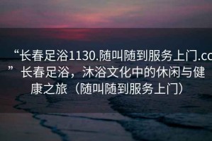“長春足浴1130.隨叫隨到服務上門.cc”長春足浴，沐浴文化中的休閑與健康之旅（隨叫隨到服務上門）