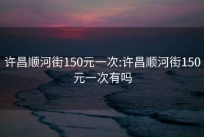 許昌順河街150元一次:許昌順河街150元一次有嗎