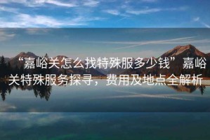 “嘉峪關(guān)怎么找特殊服多少錢”嘉峪關(guān)特殊服務(wù)探尋，費(fèi)用及地點(diǎn)全解析
