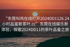 “東莞叫雞在線打開2024DD1126.24小時品鑒新茶葉.cc”東莞在線娛樂新體驗，探索2024DD11的茶葉品鑒之旅