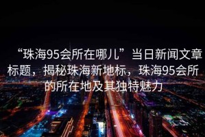 “珠海95會所在哪兒”當日新聞文章標題，揭秘珠海新地標，珠海95會所的所在地及其獨特魅力