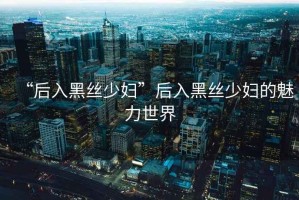 “后入黑絲少婦”后入黑絲少婦的魅力世界