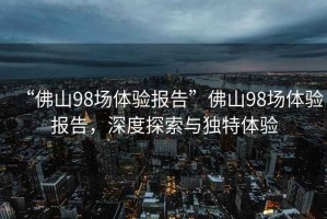 “佛山98場體驗報告”佛山98場體驗報告，深度探索與獨特體驗