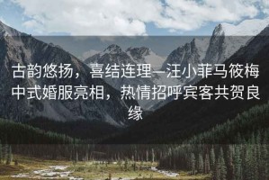 古韻悠揚(yáng)，喜結(jié)連理—汪小菲馬筱梅中式婚服亮相，熱情招呼賓客共賀良緣