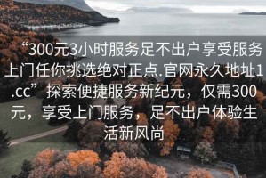 “300元3小時(shí)服務(wù)足不出戶享受服務(wù)上門(mén)任你挑選絕對(duì)正點(diǎn).官網(wǎng)永久地址1.cc”探索便捷服務(wù)新紀(jì)元，僅需300元，享受上門(mén)服務(wù)，足不出戶體驗(yàn)生活新風(fēng)尚