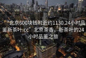“北京600塊錢附近約1130.24小時品鑒新茶葉.cc”北京茶香，新茶葉的24小時品鑒之旅