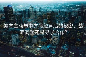 美方主動(dòng)與中方接觸背后的秘密，戰(zhàn)略調(diào)整還是尋求合作？