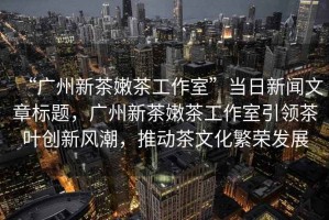 “廣州新茶嫩茶工作室”當(dāng)日新聞文章標(biāo)題，廣州新茶嫩茶工作室引領(lǐng)茶葉創(chuàng)新風(fēng)潮，推動(dòng)茶文化繁榮發(fā)展