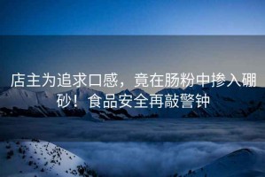 店主為追求口感，竟在腸粉中摻入硼砂！食品安全再敲警鐘