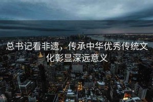 總書記看非遺，傳承中華優(yōu)秀傳統文化彰顯深遠意義