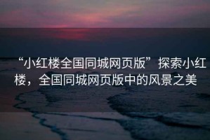 “小紅樓全國同城網(wǎng)頁版”探索小紅樓，全國同城網(wǎng)頁版中的風景之美
