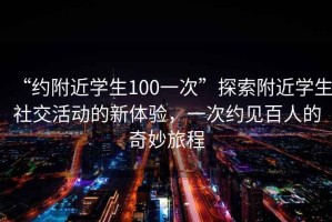 “約附近學(xué)生100一次”探索附近學(xué)生社交活動(dòng)的新體驗(yàn)，一次約見百人的奇妙旅程