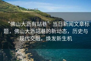 “佛山大瀝有站巷”當(dāng)日新聞文章標(biāo)題，佛山大瀝站巷的新動(dòng)態(tài)，歷史與現(xiàn)代交融，煥發(fā)新生機(jī)