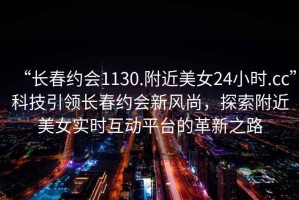 “長春約會1130.附近美女24小時.cc”科技引領長春約會新風尚，探索附近美女實時互動平臺的革新之路