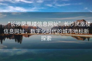 “長沙鳳凰樓信息網(wǎng)址”長沙鳳凰樓信息網(wǎng)址，數(shù)字化時(shí)代的城市地標(biāo)新探索