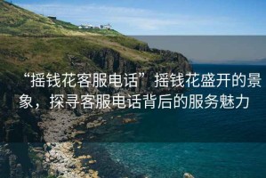 “搖錢(qián)花客服電話”搖錢(qián)花盛開(kāi)的景象，探尋客服電話背后的服務(wù)魅力