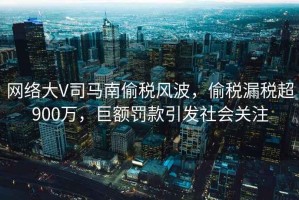 網(wǎng)絡(luò)大V司馬南偷稅風(fēng)波，偷稅漏稅超900萬(wàn)，巨額罰款引發(fā)社會(huì)關(guān)注
