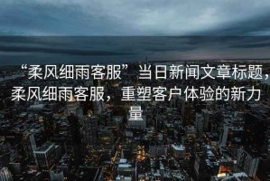 “柔風(fēng)細(xì)雨客服”當(dāng)日新聞文章標(biāo)題，柔風(fēng)細(xì)雨客服，重塑客戶(hù)體驗(yàn)的新力量
