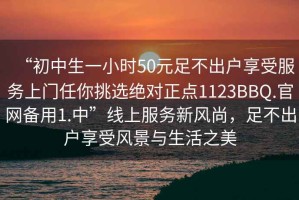“初中生一小時(shí)50元足不出戶享受服務(wù)上門任你挑選絕對正點(diǎn)1123BBQ.官網(wǎng)備用1.中”線上服務(wù)新風(fēng)尚，足不出戶享受風(fēng)景與生活之美