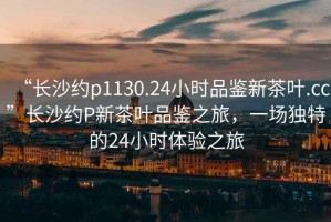 “長(zhǎng)沙約p1130.24小時(shí)品鑒新茶葉.cc”長(zhǎng)沙約P新茶葉品鑒之旅，一場(chǎng)獨(dú)特的24小時(shí)體驗(yàn)之旅