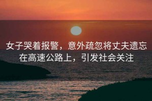 女子哭著報警，意外疏忽將丈夫遺忘在高速公路上，引發(fā)社會關(guān)注