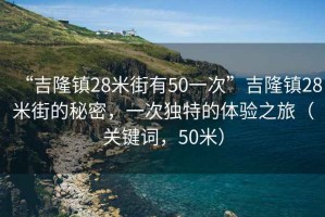 “吉隆鎮(zhèn)28米街有50一次”吉隆鎮(zhèn)28米街的秘密，一次獨(dú)特的體驗(yàn)之旅（關(guān)鍵詞，50米）