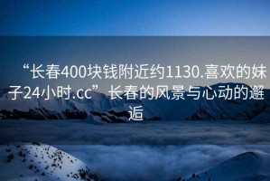 “長春400塊錢附近約1130.喜歡的妹子24小時.cc”長春的風(fēng)景與心動的邂逅