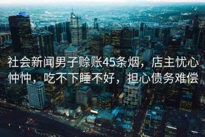 社會(huì)新聞男子賒賬45條煙，店主憂心忡忡，吃不下睡不好，擔(dān)心債務(wù)難償