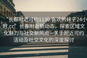 “長(zhǎng)春附近可約1130.喜歡的妹子24小時(shí).cc”長(zhǎng)春附近新動(dòng)態(tài)，探索區(qū)域文化魅力與社交新風(fēng)尚—關(guān)于附近可約活動(dòng)及社交文化的深度探討