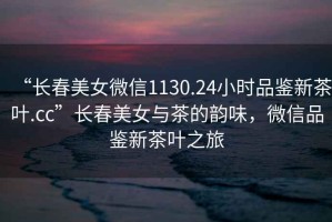 “長春美女微信1130.24小時品鑒新茶葉.cc”長春美女與茶的韻味，微信品鑒新茶葉之旅