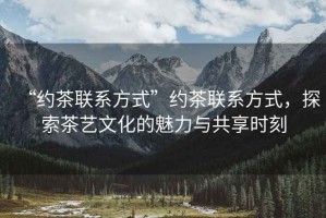 “約茶聯(lián)系方式”約茶聯(lián)系方式，探索茶藝文化的魅力與共享時(shí)刻