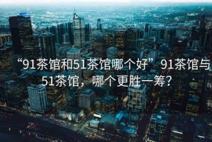“91茶館和51茶館哪個好”91茶館與51茶館，哪個更勝一籌？