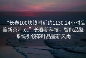 “長(zhǎng)春100塊錢附近約1130.24小時(shí)品鑒新茶葉.cc”長(zhǎng)春新科技，智能品鑒系統(tǒng)引領(lǐng)茶葉品鑒新風(fēng)尚