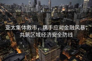 亞太集體救市，攜手應(yīng)對金融風(fēng)暴，共筑區(qū)域經(jīng)濟(jì)安全防線