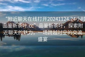 “附近聊天在線打開20241124.24小時品鑒新茶葉.cc”品鑒新茶葉，探索附近聊天的魅力，一場跨越時空的交流盛宴