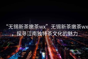 “無錫新茶嫩茶wx”無錫新茶嫩茶wx，探尋江南獨特茶文化的魅力