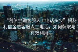 “利信金融客服人工電話多少”揭秘利信金融客服人工電話，如何獲取與有效利用